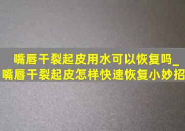 嘴唇干裂起皮用水可以恢复吗_嘴唇干裂起皮怎样快速恢复小妙招