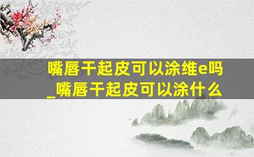 嘴唇干起皮可以涂维e吗_嘴唇干起皮可以涂什么