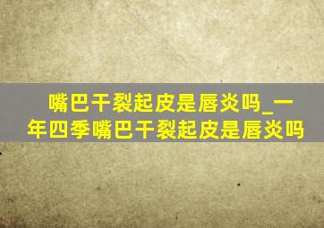 嘴巴干裂起皮是唇炎吗_一年四季嘴巴干裂起皮是唇炎吗