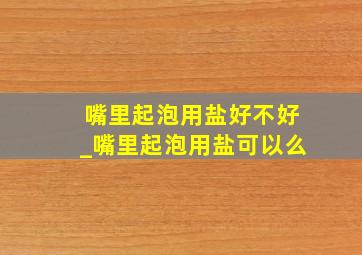 嘴里起泡用盐好不好_嘴里起泡用盐可以么