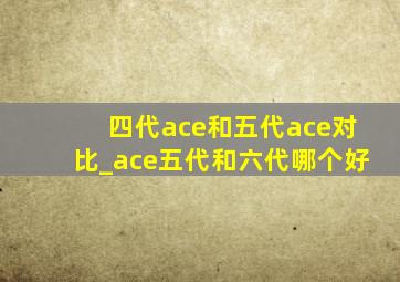 四代ace和五代ace对比_ace五代和六代哪个好