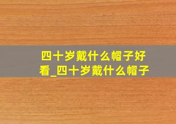 四十岁戴什么帽子好看_四十岁戴什么帽子