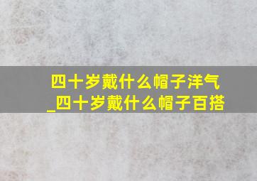 四十岁戴什么帽子洋气_四十岁戴什么帽子百搭