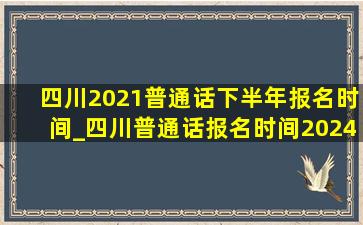 四川2021普通话下半年报名时间_四川普通话报名时间2024年下半年