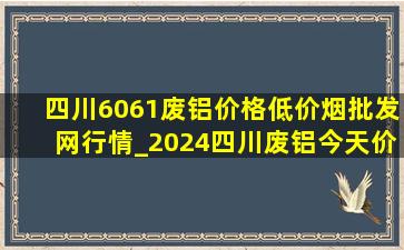 四川6061废铝价格(低价烟批发网)行情_2024四川废铝今天价格表