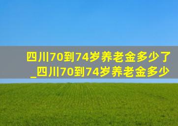 四川70到74岁养老金多少了_四川70到74岁养老金多少