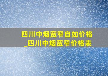 四川中烟宽窄自如价格_四川中烟宽窄价格表