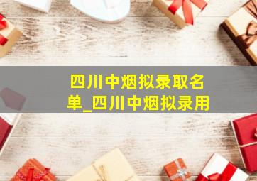 四川中烟拟录取名单_四川中烟拟录用