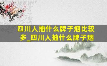 四川人抽什么牌子烟比较多_四川人抽什么牌子烟