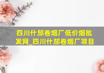 四川什邡卷烟厂(低价烟批发网)_四川什邡卷烟厂项目