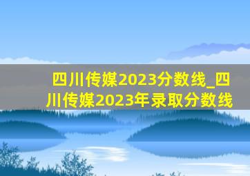 四川传媒2023分数线_四川传媒2023年录取分数线