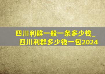 四川利群一般一条多少钱_四川利群多少钱一包2024