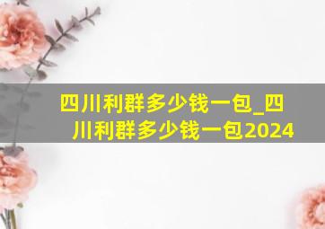 四川利群多少钱一包_四川利群多少钱一包2024