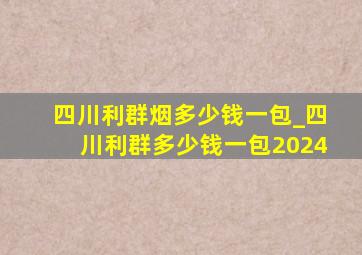 四川利群烟多少钱一包_四川利群多少钱一包2024