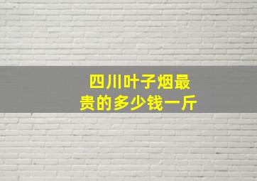 四川叶子烟最贵的多少钱一斤