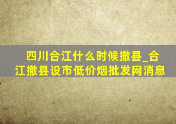 四川合江什么时候撤县_合江撤县设市(低价烟批发网)消息