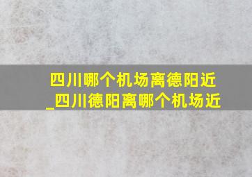 四川哪个机场离德阳近_四川德阳离哪个机场近