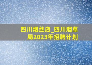 四川烟丝店_四川烟草局2023年招聘计划