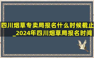 四川烟草专卖局报名什么时候截止_2024年四川烟草局报名时间是多久