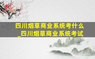 四川烟草商业系统考什么_四川烟草商业系统考试