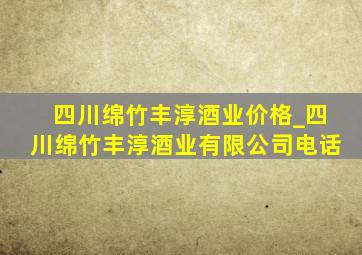 四川绵竹丰淳酒业价格_四川绵竹丰淳酒业有限公司电话