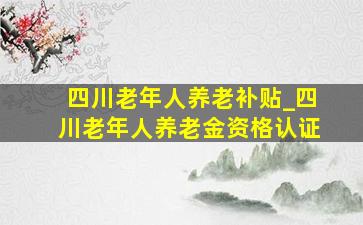 四川老年人养老补贴_四川老年人养老金资格认证