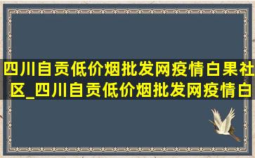 四川自贡(低价烟批发网)疫情白果社区_四川自贡(低价烟批发网)疫情白果小区