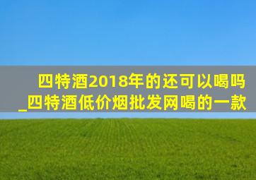 四特酒2018年的还可以喝吗_四特酒(低价烟批发网)喝的一款