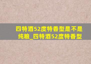 四特酒52度特香型是不是纯粮_四特酒52度特香型