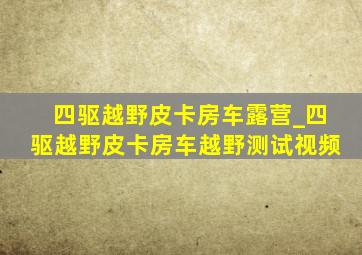 四驱越野皮卡房车露营_四驱越野皮卡房车越野测试视频