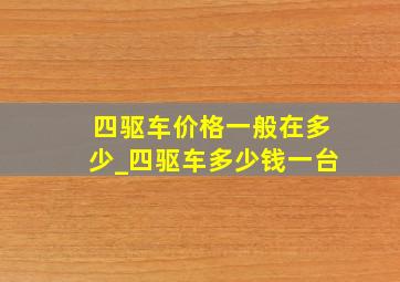 四驱车价格一般在多少_四驱车多少钱一台