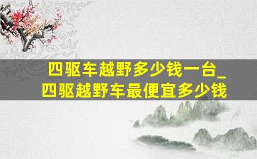 四驱车越野多少钱一台_四驱越野车最便宜多少钱