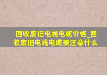 回收废旧电线电缆价格_回收废旧电线电缆要注意什么