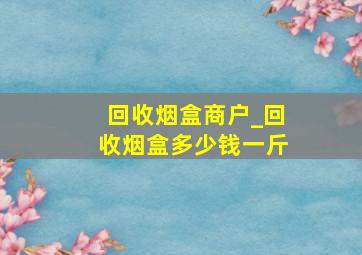 回收烟盒商户_回收烟盒多少钱一斤