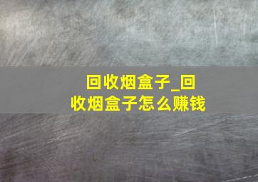 回收烟盒子_回收烟盒子怎么赚钱