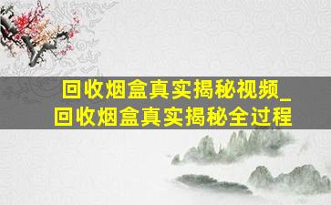 回收烟盒真实揭秘视频_回收烟盒真实揭秘全过程