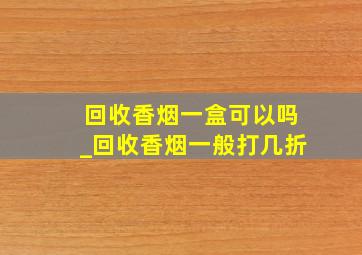 回收香烟一盒可以吗_回收香烟一般打几折