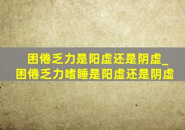 困倦乏力是阳虚还是阴虚_困倦乏力嗜睡是阳虚还是阴虚