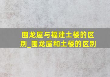 围龙屋与福建土楼的区别_围龙屋和土楼的区别