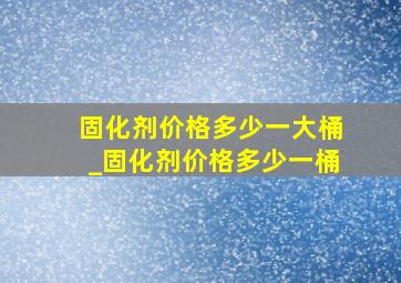 固化剂价格多少一大桶_固化剂价格多少一桶