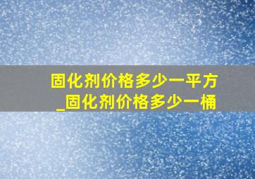 固化剂价格多少一平方_固化剂价格多少一桶