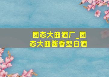 固态大曲酒厂_固态大曲酱香型白酒