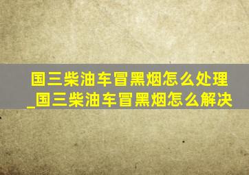 国三柴油车冒黑烟怎么处理_国三柴油车冒黑烟怎么解决