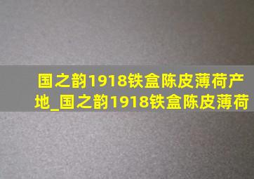 国之韵1918铁盒陈皮薄荷产地_国之韵1918铁盒陈皮薄荷