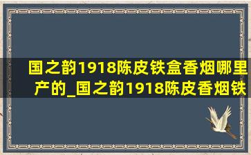 国之韵1918陈皮铁盒香烟哪里产的_国之韵1918陈皮香烟铁盒哪产