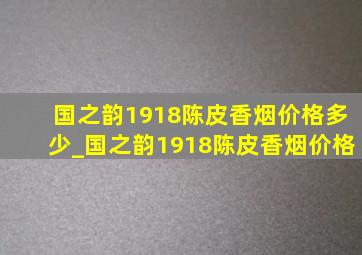 国之韵1918陈皮香烟价格多少_国之韵1918陈皮香烟价格