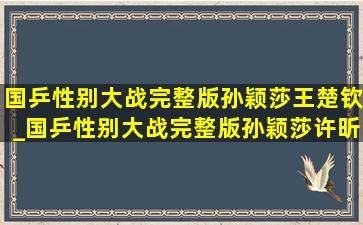 国乒性别大战完整版孙颖莎王楚钦_国乒性别大战完整版孙颖莎许昕