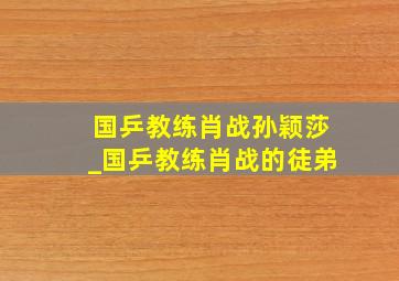 国乒教练肖战孙颖莎_国乒教练肖战的徒弟