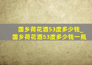 国乡荷花酒53度多少钱_国乡荷花酒53度多少钱一瓶