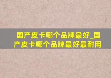 国产皮卡哪个品牌最好_国产皮卡哪个品牌最好最耐用